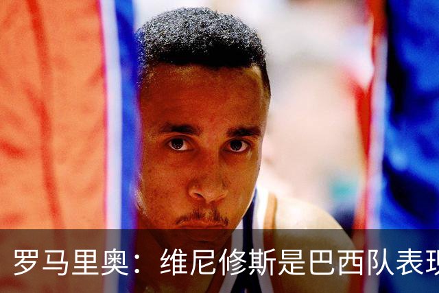 罗马里奥：维尼修斯是巴西队表现最好的 拉菲尼亚表现低于预期
